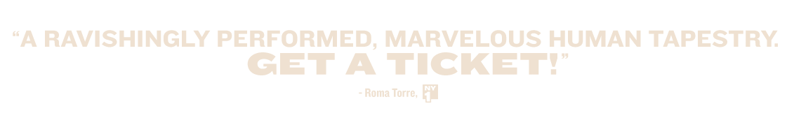 'A ravishingly performed, marvelous human tapestry. GET A TICKET!' — Roma Torre, NY1